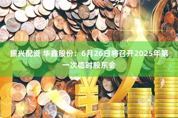 振兴配资 华鑫股份：6月26日将召开2025年第一次临时股东会