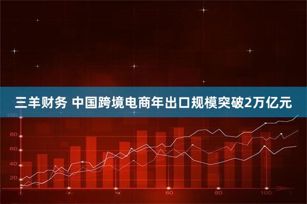 三羊财务 中国跨境电商年出口规模突破2万亿元