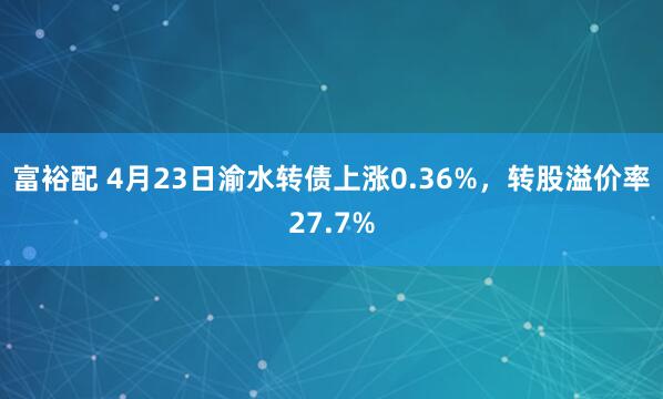 富裕配 4月23日渝水转债上涨0.36%，转股溢价率27.7%