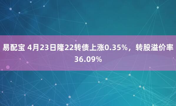 易配宝 4月23日隆22转债上涨0.35%，转股溢价率36.09%