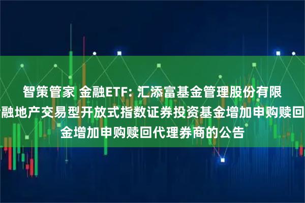 智策管家 金融ETF: 汇添富基金管理股份有限公司关于中证金融地产交易型开放式指数证券投资基金增加申购赎回代理券商的公告
