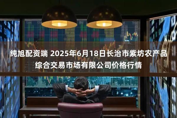 纯旭配资端 2025年6月18日长治市紫坊农产品综合交易市场有限公司价格行情