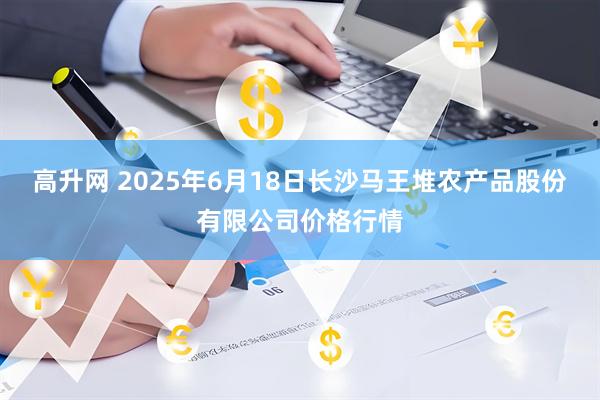 高升网 2025年6月18日长沙马王堆农产品股份有限公司价格行情