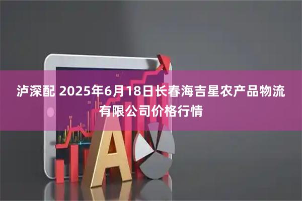 泸深配 2025年6月18日长春海吉星农产品物流有限公司价格行情