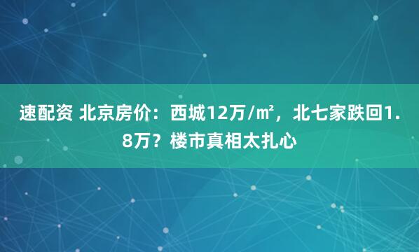 速配资 北京房价：西城12万/㎡，北七家跌回1.8万？楼市真相太扎心