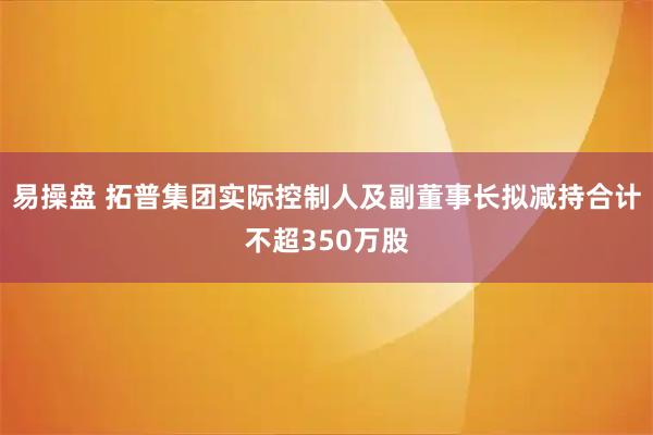 易操盘 拓普集团实际控制人及副董事长拟减持合计不超350万股