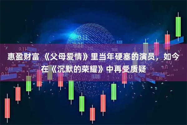 惠盈财富 《父母爱情》里当年硬塞的演员，如今在《沉默的荣耀》中再受质疑