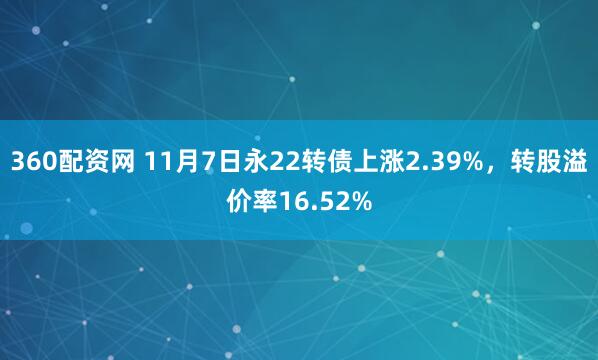 360配资网 11月7日永22转债上涨2.39%，转股溢价率16.52%