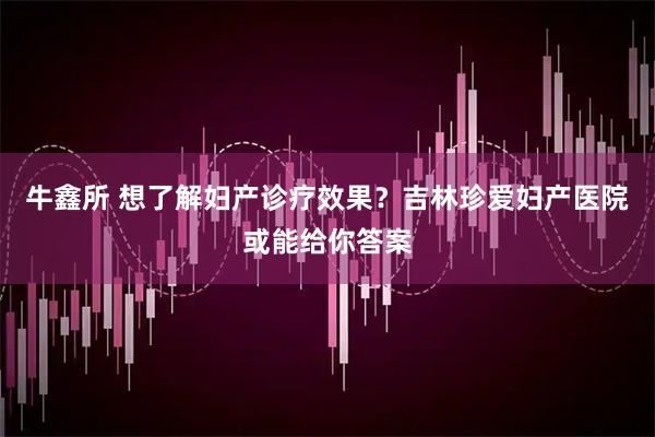 牛鑫所 想了解妇产诊疗效果？吉林珍爱妇产医院或能给你答案