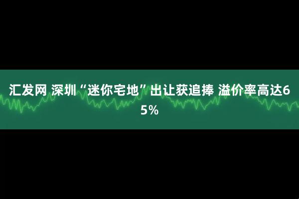 汇发网 深圳“迷你宅地”出让获追捧 溢价率高达65%