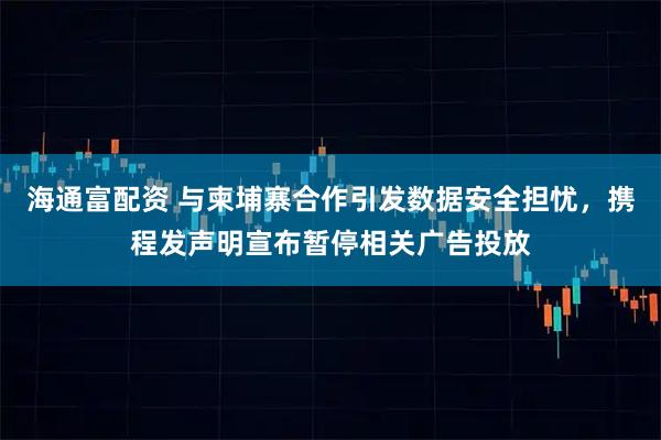 海通富配资 与柬埔寨合作引发数据安全担忧，携程发声明宣布暂停相关广告投放