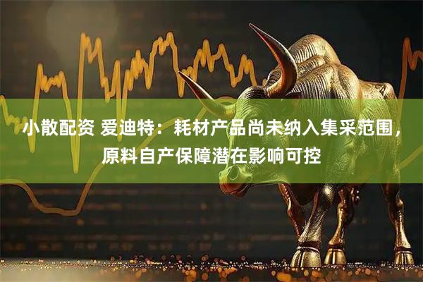 小散配资 爱迪特：耗材产品尚未纳入集采范围，原料自产保障潜在影响可控