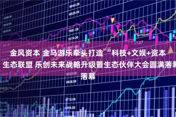 金风资本 金马游乐牵头打造 “科技+文娱+资本”生态联盟 乐创未来战略升级暨生态伙伴大会圆满落幕