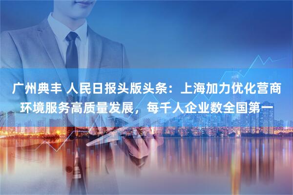 广州典丰 人民日报头版头条：上海加力优化营商环境服务高质量发展，每千人企业数全国第一