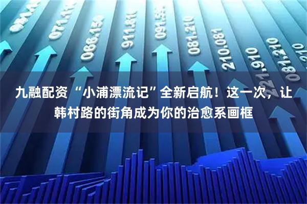 九融配资 “小浦漂流记”全新启航！这一次，让韩村路的街角成为你的治愈系画框
