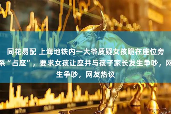 同花易配 上海地铁内一大爷质疑女孩跪在座位旁写作业系“占座”，要求女孩让座并与孩子家长发生争吵，网友热议