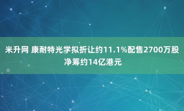 米升网 康耐特光学拟折让约11.1%配售2700万股 净筹约14亿港元
