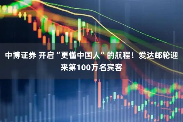 中博证券 开启“更懂中国人”的航程！爱达邮轮迎来第100万名宾客