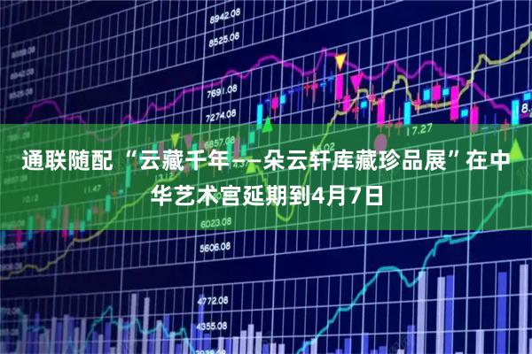 通联随配 “云藏千年——朵云轩库藏珍品展”在中华艺术宫延期到4月7日