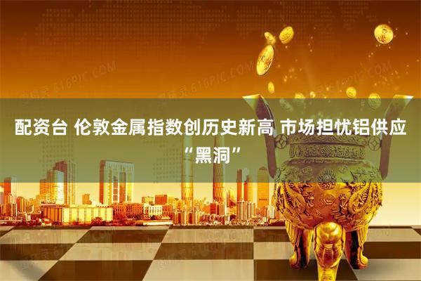 配资台 伦敦金属指数创历史新高 市场担忧铝供应“黑洞”
